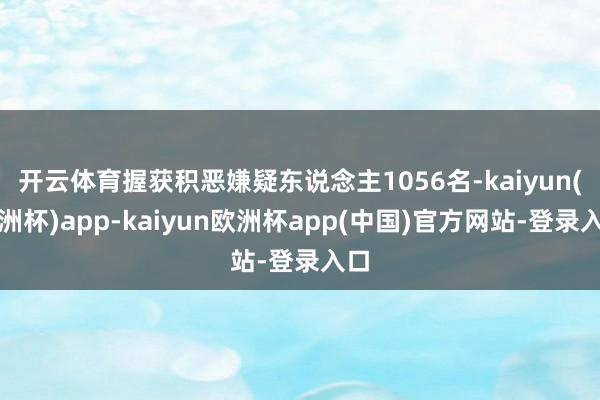 开云体育握获积恶嫌疑东说念主1056名-kaiyun(欧洲杯)app-kaiyun欧洲杯app(中国)官方网站-登录入口