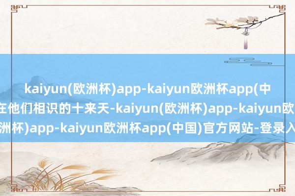 kaiyun(欧洲杯)app-kaiyun欧洲杯app(中国)官方网站-登录入口“在他们相识的十来天-kaiyun(欧洲杯)app-kaiyun欧洲杯app(中国)官方网站-登录入口