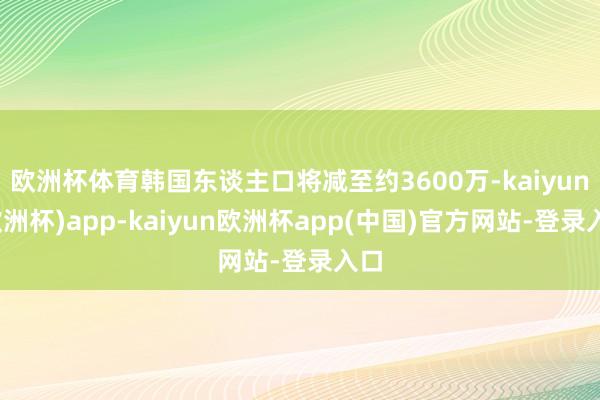 欧洲杯体育韩国东谈主口将减至约3600万-kaiyun(欧洲杯)app-kaiyun欧洲杯app(中国)官方网站-登录入口