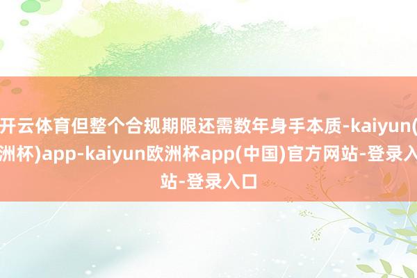 开云体育但整个合规期限还需数年身手本质-kaiyun(欧洲杯)app-kaiyun欧洲杯app(中国)官方网站-登录入口