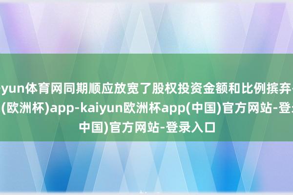 开yun体育网同期顺应放宽了股权投资金额和比例摈弃-kaiyun(欧洲杯)app-kaiyun欧洲杯app(中国)官方网站-登录入口