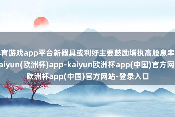 体育游戏app平台新器具或利好主要鼓励增执高股息率的上市公司-kaiyun(欧洲杯)app-kaiyun欧洲杯app(中国)官方网站-登录入口