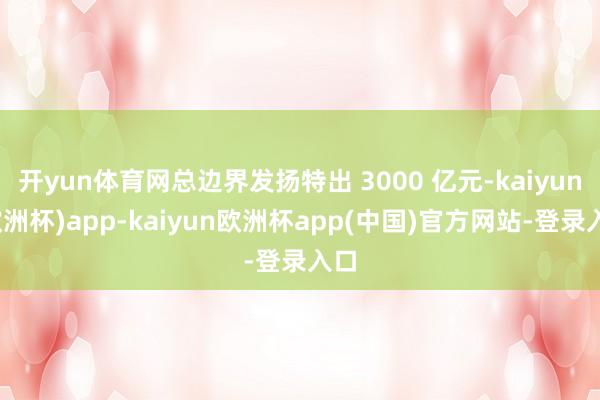 开yun体育网总边界发扬特出 3000 亿元-kaiyun(欧洲杯)app-kaiyun欧洲杯app(中国)官方网站-登录入口