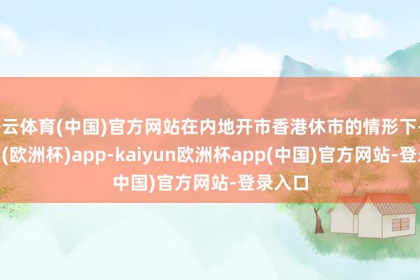 开云体育(中国)官方网站在内地开市香港休市的情形下-kaiyun(欧洲杯)app-kaiyun欧洲杯app(中国)官方网站-登录入口