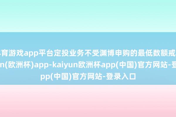 体育游戏app平台定投业务不受渊博申购的最低数额戒指-kaiyun(欧洲杯)app-kaiyun欧洲杯app(中国)官方网站-登录入口