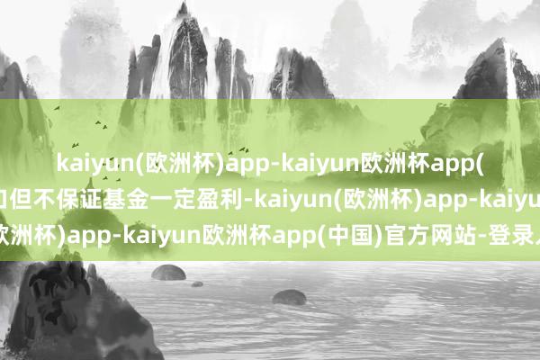 kaiyun(欧洲杯)app-kaiyun欧洲杯app(中国)官方网站-登录入口但不保证基金一定盈利-kaiyun(欧洲杯)app-kaiyun欧洲杯app(中国)官方网站-登录入口