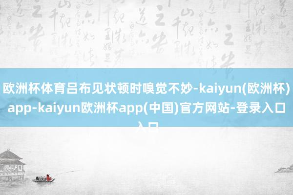 欧洲杯体育吕布见状顿时嗅觉不妙-kaiyun(欧洲杯)app-kaiyun欧洲杯app(中国)官方网站-登录入口