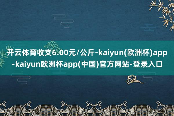 开云体育收支6.00元/公斤-kaiyun(欧洲杯)app-kaiyun欧洲杯app(中国)官方网站-登录入口