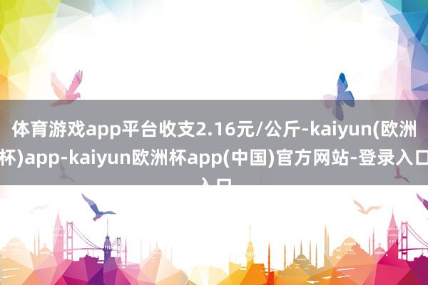 体育游戏app平台收支2.16元/公斤-kaiyun(欧洲杯)app-kaiyun欧洲杯app(中国)官方网站-登录入口