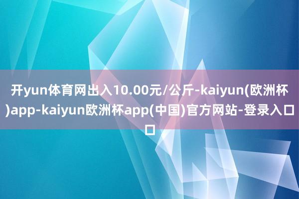 开yun体育网出入10.00元/公斤-kaiyun(欧洲杯)app-kaiyun欧洲杯app(中国)官方网站-登录入口