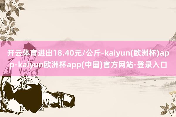 开云体育进出18.40元/公斤-kaiyun(欧洲杯)app-kaiyun欧洲杯app(中国)官方网站-登录入口