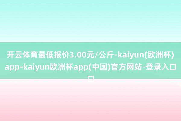 开云体育最低报价3.00元/公斤-kaiyun(欧洲杯)app-kaiyun欧洲杯app(中国)官方网站-登录入口