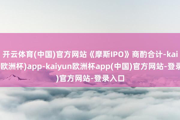 开云体育(中国)官方网站《摩斯IPO》商酌合计-kaiyun(欧洲杯)app-kaiyun欧洲杯app(中国)官方网站-登录入口