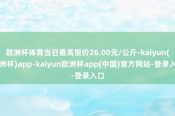 欧洲杯体育当日最高报价26.00元/公斤-kaiyun(欧洲杯)app-kaiyun欧洲杯app(中国)官方网站-登录入口