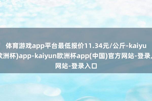 体育游戏app平台最低报价11.34元/公斤-kaiyun(欧洲杯)app-kaiyun欧洲杯app(中国)官方网站-登录入口