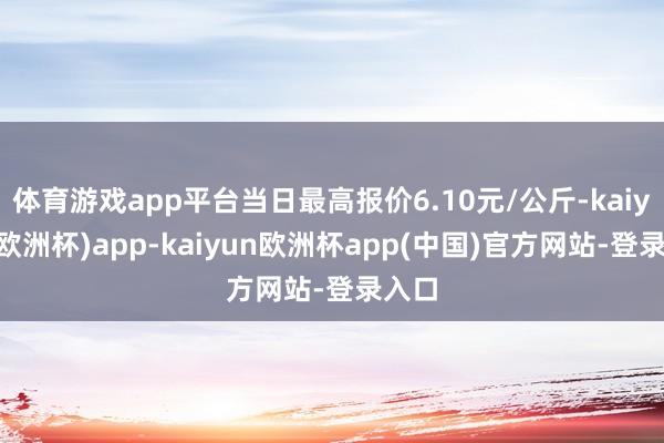 体育游戏app平台当日最高报价6.10元/公斤-kaiyun(欧洲杯)app-kaiyun欧洲杯app(中国)官方网站-登录入口