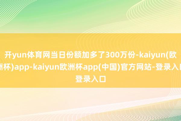 开yun体育网当日份额加多了300万份-kaiyun(欧洲杯)app-kaiyun欧洲杯app(中国)官方网站-登录入口