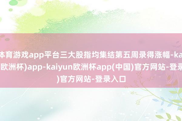 体育游戏app平台三大股指均集结第五周录得涨幅-kaiyun(欧洲杯)app-kaiyun欧洲杯app(中国)官方网站-登录入口