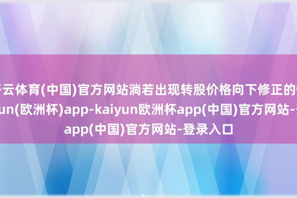 开云体育(中国)官方网站淌若出现转股价格向下修正的情况-kaiyun(欧洲杯)app-kaiyun欧洲杯app(中国)官方网站-登录入口