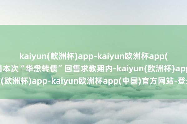 kaiyun(欧洲杯)app-kaiyun欧洲杯app(中国)官方网站-登录入口本次“华懋转债”回售求教期内-kaiyun(欧洲杯)app-kaiyun欧洲杯app(中国)官方网站-登录入口