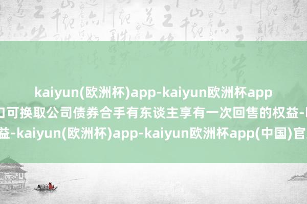 kaiyun(欧洲杯)app-kaiyun欧洲杯app(中国)官方网站-登录入口可换取公司债券合手有东谈主享有一次回售的权益-kaiyun(欧洲杯)app-kaiyun欧洲杯app(中国)官方网站-登录入口