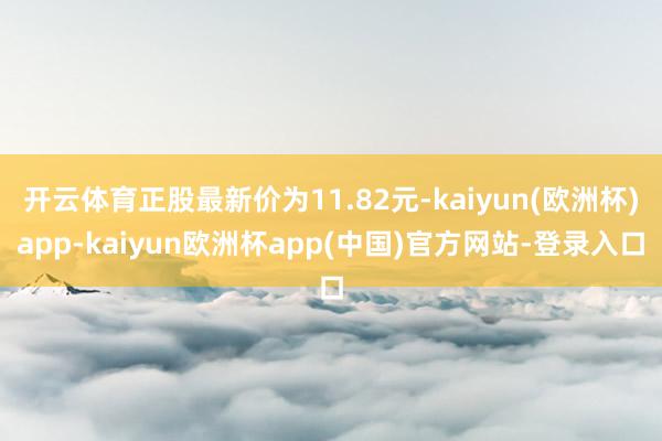 开云体育正股最新价为11.82元-kaiyun(欧洲杯)app-kaiyun欧洲杯app(中国)官方网站-登录入口