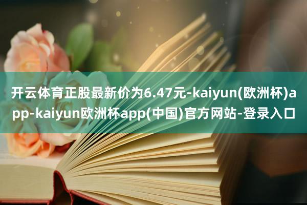 开云体育正股最新价为6.47元-kaiyun(欧洲杯)app-kaiyun欧洲杯app(中国)官方网站-登录入口