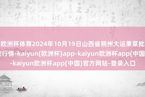 欧洲杯体育2024年10月19日山西省朔州大运果菜批发阛阓有限公司价钱行情-kaiyun(欧洲杯)app-kaiyun欧洲杯app(中国)官方网站-登录入口