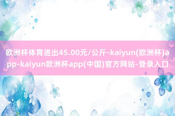 欧洲杯体育进出45.00元/公斤-kaiyun(欧洲杯)app-kaiyun欧洲杯app(中国)官方网站-登录入口