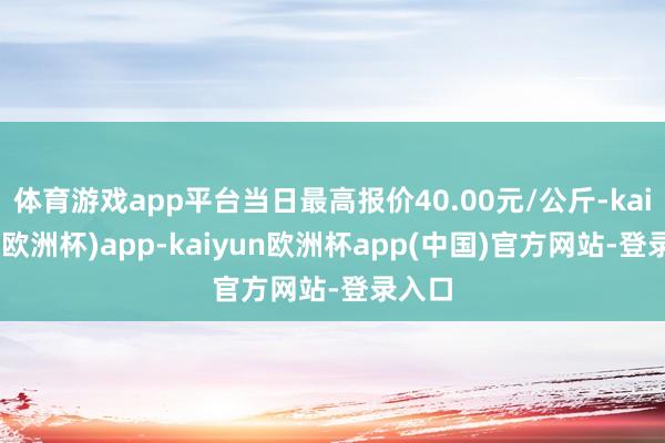 体育游戏app平台当日最高报价40.00元/公斤-kaiyun(欧洲杯)app-kaiyun欧洲杯app(中国)官方网站-登录入口