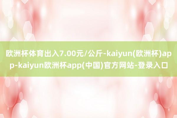 欧洲杯体育出入7.00元/公斤-kaiyun(欧洲杯)app-kaiyun欧洲杯app(中国)官方网站-登录入口