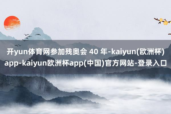 开yun体育网参加残奥会 40 年-kaiyun(欧洲杯)app-kaiyun欧洲杯app(中国)官方网站-登录入口