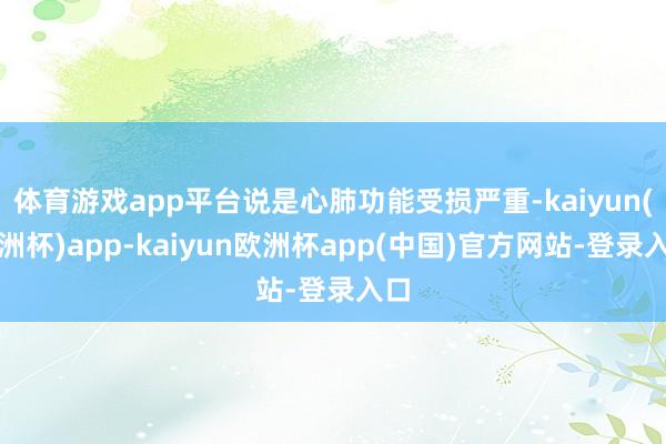 体育游戏app平台说是心肺功能受损严重-kaiyun(欧洲杯)app-kaiyun欧洲杯app(中国)官方网站-登录入口