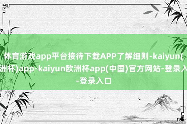 体育游戏app平台接待下载APP了解细则-kaiyun(欧洲杯)app-kaiyun欧洲杯app(中国)官方网站-登录入口