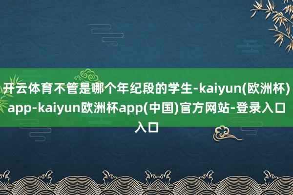 开云体育不管是哪个年纪段的学生-kaiyun(欧洲杯)app-kaiyun欧洲杯app(中国)官方网站-登录入口