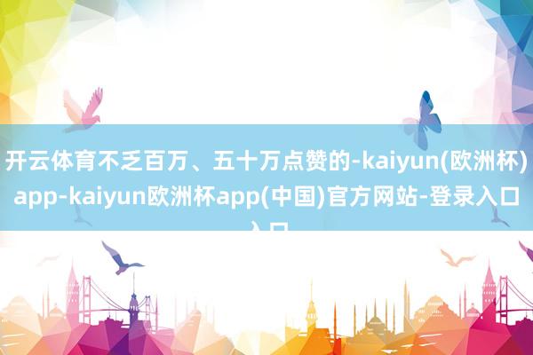 开云体育不乏百万、五十万点赞的-kaiyun(欧洲杯)app-kaiyun欧洲杯app(中国)官方网站-登录入口