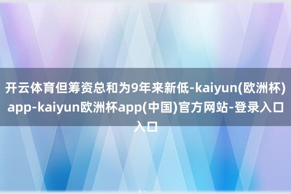 开云体育但筹资总和为9年来新低-kaiyun(欧洲杯)app-kaiyun欧洲杯app(中国)官方网站-登录入口