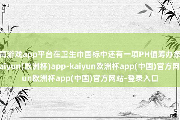 体育游戏app平台在卫生巾国标中还有一项PH值筹办条件4.0～9.0-kaiyun(欧洲杯)app-kaiyun欧洲杯app(中国)官方网站-登录入口