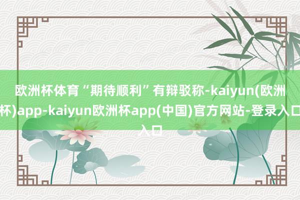 欧洲杯体育　　“期待顺利”　　有辩驳称-kaiyun(欧洲杯)app-kaiyun欧洲杯app(中国)官方网站-登录入口