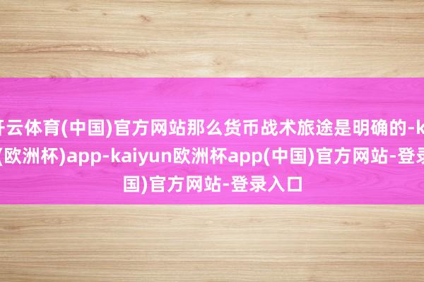 开云体育(中国)官方网站那么货币战术旅途是明确的-kaiyun(欧洲杯)app-kaiyun欧洲杯app(中国)官方网站-登录入口