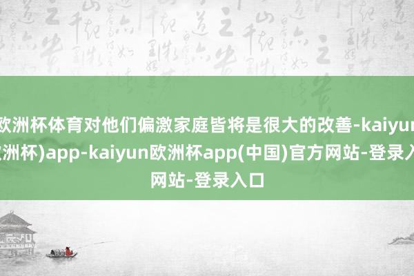 欧洲杯体育对他们偏激家庭皆将是很大的改善-kaiyun(欧洲杯)app-kaiyun欧洲杯app(中国)官方网站-登录入口