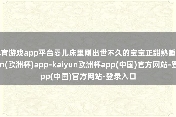 体育游戏app平台婴儿床里刚出世不久的宝宝正甜熟睡着-kaiyun(欧洲杯)app-kaiyun欧洲杯app(中国)官方网站-登录入口