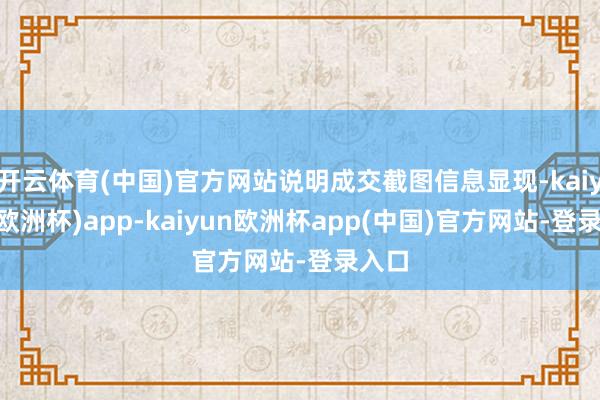 开云体育(中国)官方网站说明成交截图信息显现-kaiyun(欧洲杯)app-kaiyun欧洲杯app(中国)官方网站-登录入口