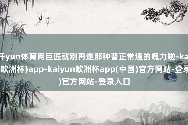 开yun体育网巨匠就别再走那种普正常通的魄力啦-kaiyun(欧洲杯)app-kaiyun欧洲杯app(中国)官方网站-登录入口