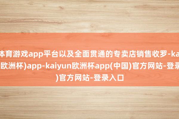 体育游戏app平台以及全面贯通的专卖店销售收罗-kaiyun(欧洲杯)app-kaiyun欧洲杯app(中国)官方网站-登录入口