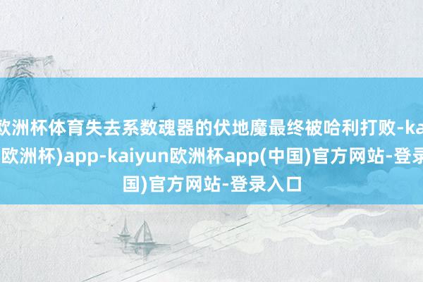 欧洲杯体育失去系数魂器的伏地魔最终被哈利打败-kaiyun(欧洲杯)app-kaiyun欧洲杯app(中国)官方网站-登录入口