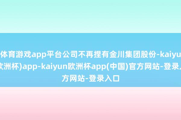 体育游戏app平台公司不再捏有金川集团股份-kaiyun(欧洲杯)app-kaiyun欧洲杯app(中国)官方网站-登录入口