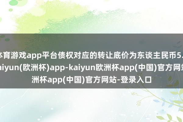 体育游戏app平台债权对应的转让底价为东谈主民币5.35亿万元-kaiyun(欧洲杯)app-kaiyun欧洲杯app(中国)官方网站-登录入口