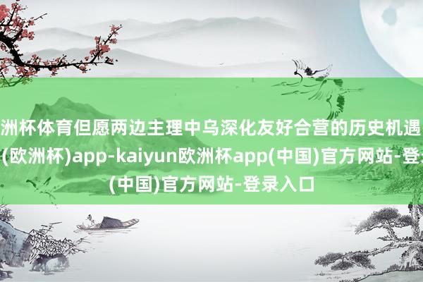 欧洲杯体育但愿两边主理中乌深化友好合营的历史机遇-kaiyun(欧洲杯)app-kaiyun欧洲杯app(中国)官方网站-登录入口