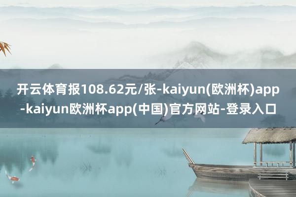 开云体育报108.62元/张-kaiyun(欧洲杯)app-kaiyun欧洲杯app(中国)官方网站-登录入口